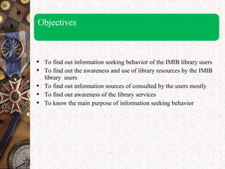  To find out information seeking behavior of the IMIB library users
 To find out the awareness and use of library resources by the IMIB
library users
 To find out information sources of consulted by the users mostly
 To find out awareness of the library services
 To know the main purpose of information seeking behavior
 