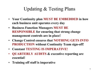 Updating & Testing Plans
• Your Continuity plan MUST BE EMBEDDED in how
  each business unit operates every day
• Business Function Managers MUST BE
  RESPONSIBLE for ensuring that strong change
  management controls are in place!
• Change Control ensures that NOTHING GETS INTO
  PRODUCTION without Continuity Team sign-off!
• Constant TESTING IS IMPERATIVE!
• QUARTERLY AUDITS & executive reporting are
  essential!
• Training off staff is imperative
                                                  7
 