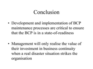 Conclusion
• Development and implementation of BCP
  maintenance processes are critical to ensure
  that the BCP is in a state-of-readiness

• Management will only realise the value of
  their investment in business continuity
  when a real disaster situation strikes the
  organisation
 