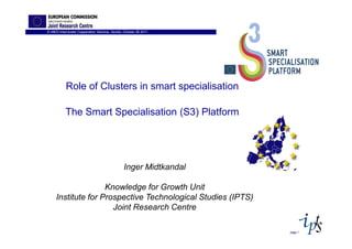 IC-MED Intercluster Copperation Seminar, Sevilla, October 26 2011




            Role of Clusters in smart specialisation

           The Smart Specialisation (S3) Platform




                                                 Inger Midtkandal

                    Knowledge for Growth Unit
     Institute for Prospective Technological Studies (IPTS)
                      Joint Research Centre

                                                                    page 1
 