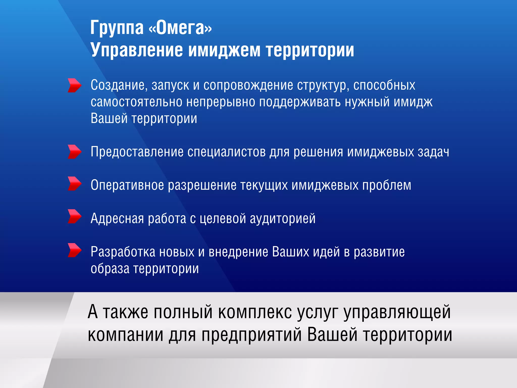 Группа «Омега»
Управление имиджем территории
А такж е полный комплекс услугуправляю щ ей
компании для предприятий Ваш ей территории
Создание,запуск и сопровож дение структур,способных
самостоятельно непрерывно поддерж ивать нуж ный имидж
Ваш ей территории
Предоставление специалистов для реш ения имидж евых задач
Оперативное разреш ение текущ их имидж евых проблем
Адресная работа с целевой аудиторией
Разработка новых и внедрение Ваш их идей в развитие
образа территории
 