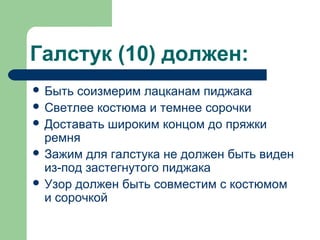 Галстук (10) должен:
 Быть соизмерим лацканам пиджака
 Светлее костюма и темнее сорочки
 Доставать широким концом до пряжки
ремня
 Зажим для галстука не должен быть виден
из-под застегнутого пиджака
 Узор должен быть совместим с костюмом
и сорочкой
 