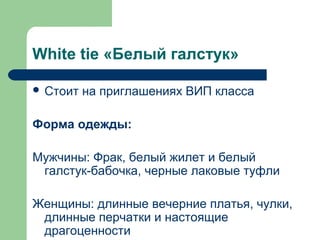White tie «Белый галстук»
 Стоит на приглашениях ВИП класса
Форма одежды:
Мужчины: Фрак, белый жилет и белый
галстук-бабочка, черные лаковые туфли
Женщины: длинные вечерние платья, чулки,
длинные перчатки и настоящие
драгоценности
 