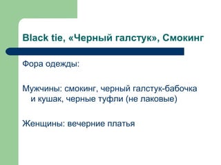 Black tie, «Черный галстук», Смокинг
Фора одежды:
Мужчины: смокинг, черный галстук-бабочка
и кушак, черные туфли (не лаковые)
Женщины: вечерние платья
 