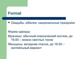 Formal
 Свадьбы, юбилеи, национальные праздники
Форма одежды:
Мужчины: обычный классический костюм, до
19.00 – можно светлых тонов
Женщины: вечерние платья, до 19.00 –
коктейльный вариант
 