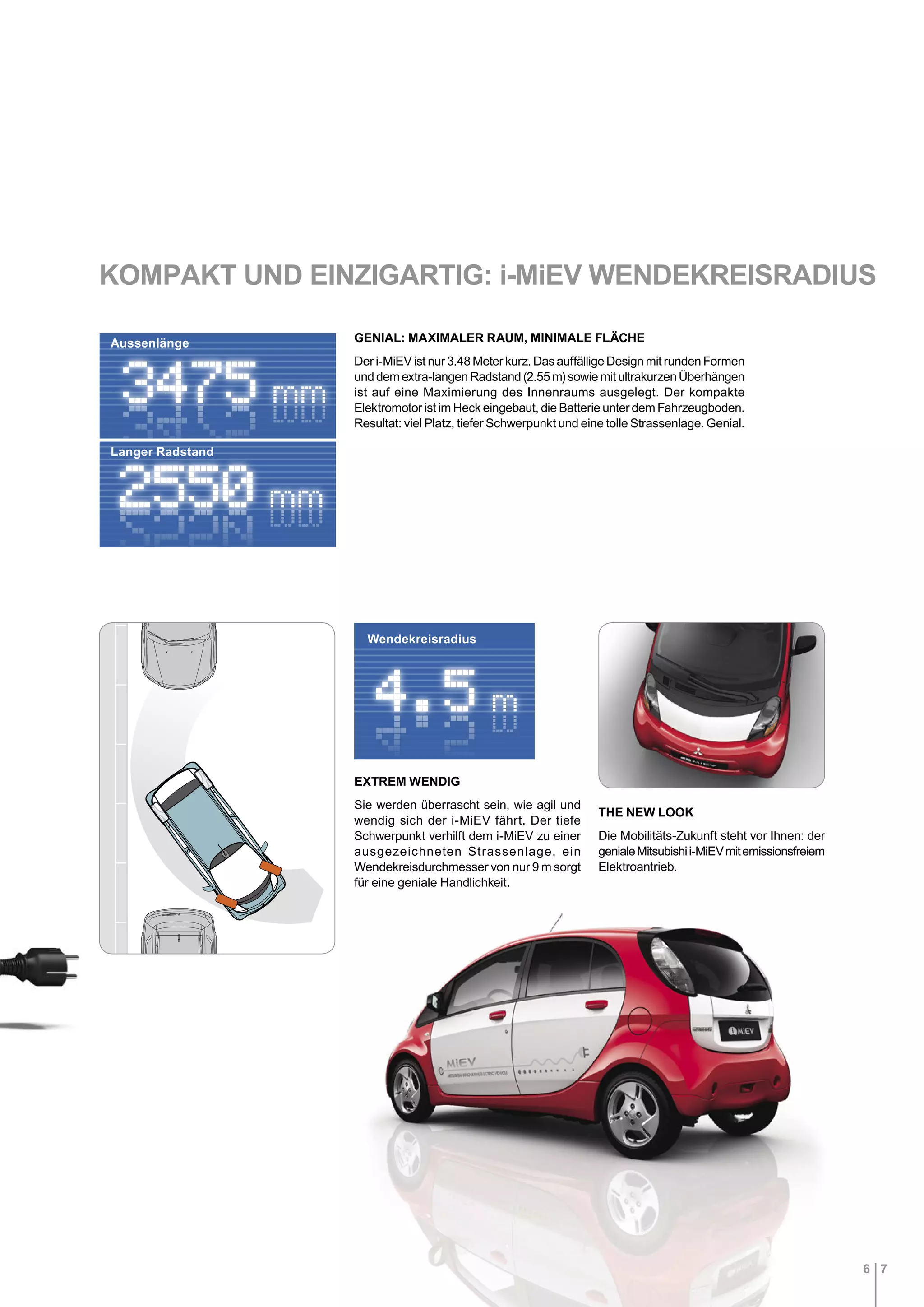 6 7
EXTREM WENDIG
Sie werden überrascht sein, wie agil und
wendig sich der i-MiEV fährt. Der tiefe
Schwerpunkt verhilft dem i-MiEV zu einer
ausgezeichneten Strassenlage, ein
Wendekreisdurchmesser von nur 9 m sorgt
für eine geniale Handlichkeit.
GENIAL: MAXIMALER RAUM, MINIMALE FLÄCHE
Der i-MiEV ist nur 3.48 Meter kurz. Das auffällige Design mit runden Formen
und dem extra-langen Radstand (2.55 m) sowie mit ultrakurzen Überhängen
ist auf eine Maximierung des Innenraums ausgelegt. Der kompakte
Elektromotor ist im Heck eingebaut, die Batterie unter dem Fahrzeugboden.
Resultat: viel Platz, tiefer Schwerpunkt und eine tolle Strassenlage. Genial.
THE NEW LOOK
Die Mobilitäts-Zukunft steht vor Ihnen: der
genialeMitsubishii-MiEVmitemissionsfreiem
Elektroantrieb.
KOMPAKT UND EINZIGARTIG: i-MiEV WENDEKREISRADIUS
Aussenlänge
Langer Radstand
Wendekreisradius
 