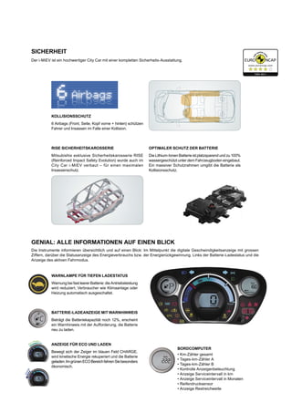 GENIAL: ALLE INFORMATIONEN AUF EINEN BLICK
Die Instrumente informieren übersichtlich und auf einen Blick: Im Mittelpunkt die digitale Geschwindigkeitsanzeige mit grossen
Ziffern, darüber die Statusanzeige des Energieverbrauchs bzw. der Energierückgewinnung. Links der Batterie-Ladestatus und die
Anzeige des aktiven Fahrmodus.
BORDCOMPUTER
•	Km-Zähler gesamt
•	Tages-km-Zähler A
•	Tages-km-Zähler B
•	Kontrolle Anzeigenbeleuchtung
•	Anzeige Serviceintervall in km
•	Anzeige Serviceintervall in Monaten
•	Reifendrucksensor
•	Anzeige Restreichweite
WARNLAMPE FÜR TIEFEN LADESTATUS
Warnung bei fast leerer Batterie: die Antriebsleistung
wird reduziert, Verbraucher wie Klimaanlage oder
Heizung automatisch ausgeschaltet.
BATTERIE-LADEANZEIGE MIT WARNHINWEIS
Beträgt die Batteriekapazität noch 12%, erscheint
ein Warnhinweis mit der Aufforderung, die Batterie
neu zu laden.
ANZEIGE FÜR ECO UND LADEN
Bewegt sich der Zeiger im blauen Feld CHARGE,
wird kinetische Energie rekuperiert und die Batterie
geladen.ImgrünenECOBereichfahrenSiebesonders
ökonomisch.
Der i-MiEV ist ein hochwertiger City Car mit einer kompletten Sicherheits-Ausstattung.
OPTIMALER SCHUTZ DER BATTERIE
Die Lithium-Ionen Batterie ist platzsparend und zu 100%
wassergeschützt unter dem Fahrzeugboden eingebaut.
Ein massiver Schutzrahmen umgibt die Batterie als
Kollisionsschutz.
KOLLISIONSSCHUTZ
6 Airbags (Front, Seite, Kopf vorne + hinten) schützen
Fahrer und Insassen im Falle einer Kollision.
RISE SICHERHEITSKAROSSERIE
Mitsubishis exklusive Sicherheitskarosserie RISE
(Reinforced Impact Safety Evolution) wurde auch im
City Car i-MiEV verbaut – für einen maximalen
Insassenschutz.
Charge
Eco / Power
SICHERHEIT
 