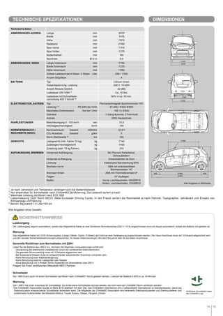 14 15
1'250
1'270
150
2'550 425500
3'475
1'610
1'250
1'790
1'475
1'310
*1
	Je nach Jahreszeit und Temperatur verlängert sich die Batterieladezeit
*2
	Nur anwendbar für Schnelllader nach CHAdeMO Zertifizierung. Die Ladezeit variiert je nach
*3
	Maximale Leistung zertifiziert nach ECE R85
*4
	Labormessung nach Norm NEDC (New European Driving Cycle). In der Praxis variiert die Reichweite je nach Fahrstil, Topographie, Jahreszeit und Einsatz von
Klimaanlage und Heizung.
a)
Benzin-Äquivalent 1.4 Liter/100 km
Alle Angaben ohne Gewähr.
Ladevorgang
Der Ladevorgang beginnt automatisch, sobald das mitgelieferte Kabel an eine Schweizer Normsteckdose (230 V / 10 A) angeschlossen wird und stoppt automatisch, sobald die Batterie voll geladen ist.
Warnung:
Das mitgelieferte Kabel mit CCID Sicherungsbox (Länge 5 Meter, Option 10 Meter) darf nicht an eine Verlängerung angeschlossen werden. Der Haus-Anschluss muss mit 10 Ampere abgesichert sein
und den neusten Sicherheitsbestimmungen entsprechen. Ihr lokaler Elektroversorger informiert Sie gerne über die korrekten Anschlüsse
Generelle Richtlinien zum Normalladen mit 230V:
Laden Sie die Batterie des i-MiEV nur, nachdem die folgenden Voraussetzungen erfüllt sind:
   - Überprüfung der elektrischen Installationen durch den zertifizierten Elektrofachmann
- Die geerdete Stromzuleitung muss mit 10 Ampere abgesichert sein
- Bei Aussenanschlüssen muss ein entsprechender wasserdichter Anschluss vorhanden sein
- Keine Benutzung einer Kabelverlängerung
- Keine Benutzung externer Ladegeräte oder Adapter
- Keine Benutzung von 3-Phasen Strom-Systemen mit Stromstärken über 250 V
Fragen Sie Ihren zertifizierten Mitsubishi MiEV Partner.
Schnellader
Der i-MiEV kann auch mit einem Schnellader (zertifiziert nach CHAdeMO* Norm) geladen werden. Ladezeit der Batterie 0-80% in ca. 30 Minuten.
Warnung:
Der i–MiEV hat einen Anschluss für Schnelllader. Es dürfen keine Schnelllader benutzt werden, die nicht nach der CHAdeMO Norm zertifiziert werden*.
*Die CHAdeMO Association wurde im März 2010 etabliert mit dem Ziel, das CHAdeMO Gleichstrom (DC) Ladeprotokoll international zu standardisieren, damit die
Elektroindustrie entsprechende Schnelllader entwickeln kann. Die Mitglieder der CHAdeMO Association sind einerseits Elektroproduzenten und Elektrozulieferer und
andererseits Autohersteller wie Mitsubishi Motors, Toyota, Subaru, Nissan, Peugeot, Citroen.
SICHERHEITSHINWEISE
Alle Angaben in Millimeter.
Zertifizierte Schnelllader haben
das CHAdeMO Logo.
TECHNISCHE SPEZIFIKATIONEN DIMENSIONEN
Technische Daten
ABMESSUNGEN AUSSEN Längemm 3'475
Breitemm 1'475
Höhemm 1'610
Radstandmm 2'550
Spur vorne mm 1'310
Spur hinten mm 1'270
Bodenfreiheitmm 150
Spurkreis Ø in m 9,0
ABMESSUNGEN I NNEN Länge Innenraum mm 1'790
Breite Innenraum mm 1'270
Höhe Innenraum mm 1'250
Grösse Laderaum bei 4 Sitzen / 2 Sitzen Liter 256 / 1'050
Anzahl Sitzplätze 4
BATTERIE Typ Lithium-Ionen
Gesamtspannung, Leistung 330 V, 16 kWh
Anzahl Module (Zellen) 22 (88)
Ladedauer 230 V/8A *1 Ca. 10 Std.
Ladedauer mit Schnelllade-
vorrichtung 400 V 50 kW *2
80% in ca. 30 min.
ELEKTROMOTOR, ANTRIEB Typ Permanentmagnet-Synchronmotor Y51
Leistung *3 PS (kW) bei 1/min 67 (49) / 4'000-8'800
Maximales Drehmoment Nm bei 1/min 196 / 0-3'000
Getriebe 1-Gang Automat, 3 Fahrmodi
Antrieb 2WD Heckantrieb
FAHRLEISTUNGEN Beschleunigung 0 - 100 km/h sec 15,9
Höchstgeschwindigkeitkm/h 130
NORMVERBRAUCH /-
REICHWEITE (NEDC)
Normverbrauch	Gesamt kWh/km 12,5 a)
CO2-Ausstoss	Gesamt g/km 0
Norm-Reichweite *4km 160
GEWICHTE Leergewicht (inkl. Fahrer 75 kg) kg 1'140
Zulässiges Höchstgewicht kg 1'450
Zuladung (exkl. 75 kg Fahrer) kg 310
AUFHAENGUNG, BREMSEN Vorderrad-Aufhängung Mc Pherson Federbeine,
Schraubfedern
Hinterrad-Aufhängung Dreieckslenker de Dion
Lenkung Elektrische Servolenkung EPS
Bremsen vorne ABS mit innenbelüfteten
Bremsscheiben 14
Bremsen hinten ABS mit Trommelbremsen 8
Felgen 15 Alufelgen
Reifen Vorne: Leichtlaufreifen 145/65R15
Hinten: Leichtlaufreifen 175/55R15
 