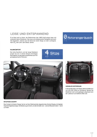 8 9
Er ist fast nicht zu hören: der Elektromotor des i-MiEV läuft extrem leise und
produziert keine Vibrationen. Das neue und entspannende Fahrgefühl wird auch
Sie begeistern, ebenso wie die Ruhe bei einem Stopp vor dem Lichtsignal.
Kein CO2
, kein Lärm, kein Stress. Genial.
RAUMKOMFORT
Die hohe Dachform und der lange Radstand
sorgen für ein in dieser Klasse einmaliges
Raumgefühl mit genügend Kopffreiheit auch für
grossgewachsene Personen.
VARIABLER KOFFERRAUM
InderKonfigurationmit4SitzenstehteinKofferraum
von 235 Liter (VDA) zur Verfügung. Werden die
Sitzlehnen nach vorne geklappt, vergrössert sich
der Laderaum auf stattliche 860 Liter.
INTUITIVES COCKPIT
Das Cockpit mit klarem Design hat ein auf den Elektroantrieb abgestimmtes Zentral-Display mit digitaler
Geschwindigkeitsanzeige. Die Bedienung ist intuitiv und alle Schalter sind – wie bei Mitsubishi üblich – leicht
zu finden.
LEISE UND ENTSPANNEND
0Motorengerausch
Sitze4
 
