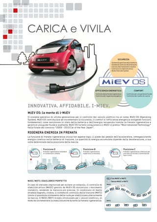 MieV os: la mente di i-MieV
Il sistema operativo di ultima generazione per il controllo dei veicoli elettrici ha un nome: MiEV OS (Operating
System). MiEV OS contribuisce ad incrementare la sicurezza, il comfort e l’efficienza energetica svolgendo funzioni
fondamentali come monitorare lo stato della batteria e dell’energia recuperata tramite la frenata rigenerativa e
garantire una guida fluida e scattante. MiEV OS ha fatto conquistare a i-MiEV il premio “Most Advanced Technology”
nella finale del concorso “2009 - 2010 Car of the Year Japan”.
riGenera enerGia in frenata
La funzione di frenata rigenerativa inizia non appena togli il piede dal pedale dell’acceleratore, immagazzinando
energia cinetica nella batteria di trazione. La quantità di energia accumulata dipende dalla decelerazione, a sua
volta determinata dalla posizione della marcia.
innoVatiVa. affiDaBile. i-MieV.
CARICA e VIVILA
• Controllo per una partenza fluida
• Controllo del livello di carica
CoMforteffiCienZa enerGetiCa
•Controllodellafrenatarigenerativa
•Controllodelrisparmioenergetico
siCureZZa
• Sistemadigestionedellabatteria
• Sistemadicontrollodellatensione
• Calcolo dell’autonomia residua
• Controllo di stabilità attivo
• Brake Override System
Posizione D
Frenata rigenerativa standard
in condizioni urbane.
 
Posizione B
Frenata rigenerativa
superiore in discesa.
Posizione C
Frenata rigenerativa inferiore per
una marcia fluida e confortevole
fuori città.
senza MasC e MatC
Con MasC e MatC
MasC/MatC: eQuiliBrio Perfetto
In caso di sterzate improvvise per evitare un ostacolo, il controllo di
stabilità attivo (MASC) gestito da MiEV OS minimizza i movimenti
instabili, rendendo la manovra più precisa. In condizioni di manto
stradale bagnato, invece, il sistema di controllo della trazione (MATC)
limita il possibile slittamento delle ruote per stabilizzare ulteriormente
la marcia. Il MASC/MATC è stato ottimizzato per i veicoli elettrici, in
modo da incrementare la stabilità anche durante la frenata rigenerativa.
Charge
Charge
Charge
eco
eco
eco
Power Power Power
MasC
MatC
 