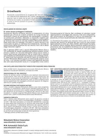 MaP - assistenZa Gratuita Contro oGni iMPreVisto
A dimostrazione del nostro impegno per la
mobilità dei clienti e della fiducia che
nutriamo nei nostri veicoli, con ogni nuova
Mitsubishi riceverete gratuitamente una
“MAP card” valida per tre anni. MAP significa
Mitsubishi Motors Assistance Package, ed
è valida in oltre 30 paesi d’Europa. Qualora abbiate bisogno di
assistenza in caso di guasti, incidente, urto o atti vandalici –
ovunque siate, 24 ore su 24, 7 giorni su 7 – chiamate il numero
della carta e il problema verrà tempestivamente risolto. Se
necessario, l’automobile sarà portata alla più vicina Officina
Autorizzata Mitsubishi e a voi saranno offerti servizi di cortesia
quali pernottamento in hotel, proseguimento del viaggio, vettura
sostitutiva e rimpatrio del veicolo. E se continuerete a rivolgervi
ai Centri Assistenza Autorizzati Mitsubishi dopo i primi tre anni,
l’assistenza MAP potrà essere estesa per un altro anno o fino al
successivo intervallo di manutenzione (quale dei due eventi si
verifichi per primo), sino ai 10 anni di anzianità del veicolo.
 
Studiando costantemente le esigenze del mercato e rispondendo
con celerità alle aspettative dei clienti, perseguiamo un obiettivo
preciso: fare in modo che le auto che produciamo siano sempre in
sintonia con l’uomo, la società e l’intero pianeta. Il nostro impegno
è volto a offrire piacere di guida, sicurezza e responsabilità
ambientale.
12 ita 407662 Sep. 11 Printed in The Netherlands
Allestimenti, dotazione e immagini presenti in questo catalogo possono variare a seconda dei
Mercati.
Contattate il Concessionario Mitsubishi per maggiori informazioni. Tutti i diritti sono riservati.
M.M. automobili italia s.p.a.
www.mitsubishi-auto.it
Mitsubishi Motors Corporation
www.mitsubishi-motors.com
riCiClaGGio Di VeiColi usati
e’ nostro dovere proteggere l’ambiente.
Mitsubishi Motors produce veicoli e componenti di alta
qualità per offrire ai clienti prodotti di lunga durata ed
eccellenti livelli di assistenza che mantengano i prodotti
in condizioni ottimali. Abbiamo il massimo rispetto per
l’ambiente e utilizziamo materiali riciclabili e riutilizzabili
al termine del ciclo di vita dei modelli Mitsubishi Motors.
Dopo molti anni di impiego, ritiriamo il vostro veicolo e ne
ricicliamo le parti in maniera ecocompatibile, secondo le
prescrizioni della Direttiva UE sui veicoli fuori uso e delle
leggi nazionali vigenti.
 
Dal 1° gennaio 2007, tutti i veicoli Mitsubishi Motors (fino a
3,5 tonnellate di massa complessiva) possono essere ritirati
presso i Centri di raccolta designati senza alcun onere a
carico dell’ultimo proprietario, che si curerà che il veicolo
sia completo di tutte le parti principali e non contenga rifiuti.
E’ stata a tal fine istituita una rete di Centri di raccolta per i
veicoli Mitsubishi Motors giunti al termine del proprio ciclo
di vita, i cui estremi potrete trovare nell’apposita sezione
del sito www.mitsubishi-auto.it o rivolgendovi alla vostra
Concessionaria di fiducia. Nel contempo si valutano nuove
opportunità di riciclaggio dei veicoli e dei loro componenti,
per ottimizzare le procedure in atto e incrementare, se
possibile, in futuro la percentuale dei materiali riciclati.
 
La Direttiva Europea sui veicoli fuori uso e il ritiro
gratuito dei veicoli al termine del loro ciclo di vita trovano
applicabilità in tutti gli Stati membri dell’Unione Europea.
Al momento della stampa della presente pubblicazione è
possibile che la suddetta Direttiva non sia ancora stata
recepita nella legislazione nazionale di tutti gli Stati
membri.
 
Oltre 2.500 Centri Assistenza Autorizzati Mitsubishi Motors
operano in Europa per assistervi, ovunque voi siate.
 
Professionalita’ Del serViZio
Anche le vetture nuove richiedono una regolare manutenzione
e assistenza. Non solo per garantire la vostra mobilità, ma
anche per la sicurezza di conducente e passeggeri. Nei Centri di
Assistenza Autorizzati Mitsubishi sono a vostra disposizione
tecnici qualificati che impiegano sofisticati apparati di diagnosi
specifici e ricambi originali.
 
riCaMBi oriGinali MitsuBisHi Motors
Tutti i ricambi originali Mitsubishi Motors sono stati progettati
e testati in conformità a severissimi standard qualitatitivi. Si
raccomanda di utilizzare solo ricambi originali Mitsubishi Motors
per garantire la sicurezza e l’integrità del veicolo e dei suoi
occupanti. I ricambi originali Mitsubishi Motors sono disponibili
presso tutti i Centri di Assistenza Autorizzati Mitsubishi.
 
GaranZia CoMPleta
Tutti i veicoli nuovi Mitsubishi sono coperti da garanzia valida 3
anni: i primi 24 mesi sono a chilometraggio illimitato, i restanti
12 (25 – 36) mesi prevedono un limite di 100.000 km a seconda
di quale delle due condizioni si verifichi per prima dopo la data
di inizio garanzia. I componenti elettronici dei veicoli elettrici
(EV)* hanno una garanzia valida 5 anni: i primi 24 mesi sono a
chilometraggio illimitato, i restanti 36 (25 - 60) mesi prevedono
un limite di 100.000 km a seconda di quale delle due condizioni
si verifichi per prima dopo la data di inizio garanzia.
* Dettagli presso la Rete Autorizzata.
 
una CaPillare assistenZa Post VenDita Per ViaGGiare senZa ProBleMi
Drive@earth
 