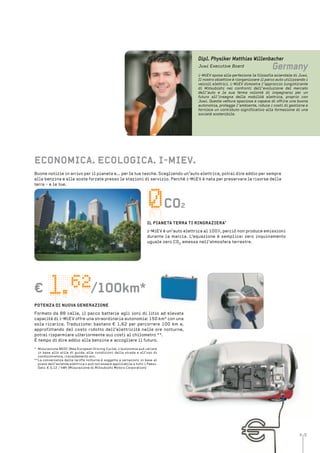 4 5
Co2
/100km*€
Dipl. Physiker Matthias Willenbacher
Germany
i-MiEV sposa alla perfezione la filosofia aziendale di Juwi.
Il nostro obiettivo è riorganizzare il parco auto utilizzando i
veicoli elettrici. i-MiEV dimostra l’approccio lungimirante
di Mitsubishi nei confronti dell’evoluzione del mercato
dell’auto e la sua ferma volontà di impegnarsi per un
futuro all’insegna della mobilità elettrica, proprio con
Juwi. Questa vettura spaziosa e capace di offrire una buona
autonomia, protegge l’ambiente, riduce i costi di gestione e
fornisce un contributo significativo alla formazione di una
società sostenibile.
Juwi Executive Board
Buone notizie in arrivo per il pianeta e... per le tue tasche. Scegliendo un’auto elettrica, potrai dire addio per sempre
alla benzina e alle soste forzate presso le stazioni di servizio. Perché i-MiEV è nata per preservare le risorse della
terra - e le tue.
eConoMiCa. eColoGiCa. i-MieV.
Co2
il Pianeta terra ti rinGraZiera’
i-MiEV è un’auto elettrica al 100%, perciò non produce emissioni
durante la marcia. L’equazione è semplice: zero inquinamento
uguale zero CO2 emessa nell’atmosfera terrestre.
/100km*€
* Misurazione NEDC (New European Driving Cycle). L’autonomia può variare
in base allo stile di guida, alle condizioni della strada e all’uso di
condizionatore, riscaldamento ecc.
**La convenienza delle tariffe notturne è soggetta a variazioni in base al
piano dell’azienda elettrica o può non essere applicabile a tutti i Paesi.
Dati: € 0,12 / kWh (Misurazione di Mitsubishi Motors Corporation)
PotenZa Di nuoVa GeneraZione
Formato da 88 celle, il pacco batterie agli ioni di litio ad elevata
capacità di i-MiEV offre una straordinaria autonomia: 150 km* con una
sola ricarica. Traduzione: bastano € 1,62 per percorrere 100 km e,
approfittando del costo ridotto dell’elettricità nelle ore notturne,
potrai risparmiare ulteriormente sui costi al chilometro **.
È tempo di dire addio alla benzina e accogliere il futuro.
 