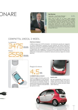 6 7
mm
mm
m
ONARE Neil Butcher
Negli ultimi 9 mesi con la nostra i-MiEV abbiamo
percorso quasi 15.000 km in città, su strade di campagna
e in autostrada. È divertente da guidare, agile in città e
sufficientemente veloce per sentirsi sicuri in autostrada.
Gli interni sono spaziosi anche per 4 persone. Offre una
guida molto fluida, oltre a costi di gestione minimi.
Collegandola alla presa di corrente quando rientro a casa,
non inquino e risparmio tempo e denaro. Io e la mia famiglia
siamo orgogliosi di promuovere in prima persona la mobilità
ecologica del futuro.
Associate - Arup Project Manager –
CABLED ULC Vehicle Demonstrator Project
U.K.
PratiCa e staBile
i-MiEV è lunga solo 3.475 millimetri - le dimensioni giuste per viaggiare
in città e conquistare i passanti al primo sguardo. Gli sbalzi anteriore e
posteriore corti sono il complemento perfetto per la linea futuristica dell’auto,
mentre le ruote da 15” e il passo lungo (2.550 mm) incrementano la stabilità
e l’equilibrio, per viaggiare in tutta sicurezza lungo qualunque percorso.
Aspetto ancora più importante, la batteria è collocata sotto il pianale per
abbassare il baricentro e consentire manovre precise, degne di un’auto
sportiva.
CoMPatta. uniCa. i-MieV.
lunghezza
mm
mm
Passo
m
nuoVo looK
Hai mai immaginato un futuro con i
veicoli elettrici? Segui la linea di
i-MiEV, dal frontale alla coda senza
terminale di scarico, ed ecco l’auto
100% elettrica.
raggio di sterzo
il MoMento Della sVolta
Grazie al raggio di sterzo, pari a 4,5
metri, parcheggiare in città, dove gli
spazistrettisonoall’ordinedelgiorno,
non sarà più un problema. Scopri il
piaceredientrareeusciredaiposteggi
più ristretti: i-MiEV è l’auto perfetta
per girare in città.
 