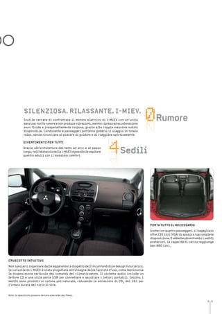 8 9
engine noise
seater
DO
Inutile cercare di confrontare il motore elettrico di i-MiEV con un’unità
benzina; non fa rumore e non produce vibrazioni, mentre ripresa ed accelerazione
sono fluide e inaspetattamente corpose, grazie alla coppia massima subito
disponibile. Conducente e passeggeri potranno godersi il viaggio in totale
relax, senza rinunciare al piacere di guidare e di viaggiare sportivamente.
DiVertiMento Per tutti
Grazie all’architettura del tetto ad arco e al passo
lungo, nell’abitacolo della i-MiEV è possibile ospitare
quattro adulti con il massimo comfort.
silenZiosa. rilassante. i-MieV.
sedili
rumore
Nota: le specifiche possono variare a seconda dei Paesi.
Porta tutto il neCessario
Anche con quattro passeggeri, il bagagliaio
offre 235 litri (VDA) di spazio a tua completa
disposizione. E abbattendo entrambi i sedili
posteriori, la capacità di carico raggiunge
ben 860 litri.
CrusCotto intuitiVo
Non lasciarti ingannare dalle apparenze: a dispetto dell’inconfondibile design futuristico,
la consolle di i-MiEV è stata progettata all’insegna della facilità d’uso, come testimonia
la disposizione verticale dei comandi del climatizzatore. Il sistema audio include un
lettore CD e una utile porta USB per connettere e ascoltare i lettori portatili. Inoltre, i
sedili sono prodotti in cotone più naturale, riducendo le emissioni di CO2 del 19% per
l’intera durata del ciclo di vita.
 