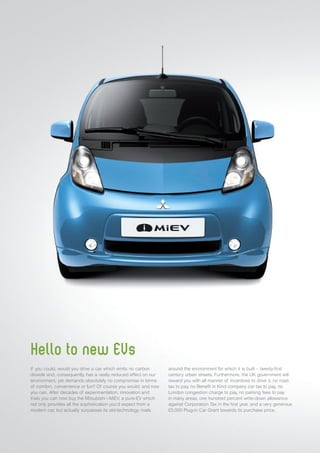 Hello to new EVs
If you could, would you drive a car which emits no carbon
dioxide and, consequently, has a vastly reduced effect on our
environment, yet demands absolutely no compromise in terms
of comfort, convenience or fun? Of course you would; and now
you can. After decades of experimentation, innovation and
trials you can now buy the Mitsubishi i-MiEV, a pure-EV which
not only provides all the sophistication you’d expect from a
modern car, but actually surpasses its old-technology rivals
around the environment for which it is built – twenty-first
century urban streets. Furthermore, the UK government will
reward you with all manner of incentives to drive it: no road
tax to pay, no Benefit in Kind company car tax to pay, no
London congestion charge to pay, no parking fees to pay
in many areas, one hundred percent write-down allowance
against Corporation Tax in the first year, and a very generous
£5,000 Plug-in Car Grant towards its purchase price.
 
