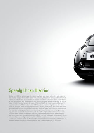 Speedy Urban Warrior
Driving the i-MiEV is, quite simply, like nothing you have ever driven before. It is both relaxing
and exciting in equal measures; it is also very, very easy. There is no noise, just the whisper of
rubber on asphalt; there is no vibration as there is with a fossil fuel engine; there are no fumes,
at least not from you; and progression is silky smooth since you never change gear. Yet here is
a car with a tremendous amount of torque right from the off. Far more responsive than you’d
experience in a small fossil fuel car, the i-MiEV zips to the maximum legal speed about town in
under six seconds, and is equally nippy throughout the mid-range (25-37 mph in less than three
seconds and 37-50 mph in under four) giving you plenty of power when it comes to overtaking.
This is all down to a highly efficient, permanent magnet synchronous motor which generates
high torque at low speeds in combination with the i-MiEV’s lightweight steel monocoque body
structure which features the extensive use of high-tensile steel for enhanced levels of rigidity
and torsional strength. Driving dynamics are superb – the long wheelbase, wheel-at-each-corner
stance and low centre of gravity (much of the i-MiEV’s weight is down to the batteries which are
tucked away low down under the floor) together promoting exceptional stability, whilst there’s an
excellent stability and traction control system to step in if things ever get out of control.
 