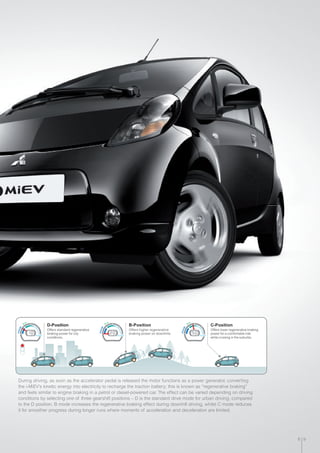 D-Position
Offers standard regenerative
braking power for city
conditions.
B-Position
Offers higher regenerative
braking power on downhills.
Charge
Charge
Charge
Eco
Eco
Eco
Power Power Power
C-Position
Offers lower regenerative braking
power for a comfortable ride
while cruising in the suburbs.
During driving, as soon as the accelerator pedal is released the motor functions as a power generator, converting
the i-MiEV’s kinetic energy into electricity to recharge the traction battery; this is known as “regenerative braking”
and feels similar to engine braking in a petrol or diesel-powered car. The effect can be varied depending on driving
conditions by selecting one of three gearshift positions – D is the standard drive mode for urban driving; compared
to the D position, B mode increases the regenerative braking effect during downhill driving, whilst C mode reduces
it for smoother progress during longer runs where moments of acceleration and deceleration are limited.
8 9
 