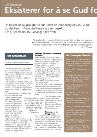 IMI Tananger:

Eksisterer for å se Gud fo
Da Halvor Lindal gikk dør til dør under en innsamlingsaksjon i 2006
slo det ham: "Hvem skal være kirke for disse?".
Fire år senere har IMI Tananger blitt svaret.

                                           "Jeg vet at det er mange sårede mennesker her, og drømmer at vi som
                                          kristne skal få lov til å bety noe som gjør at mennesker blir helbredet på
                                           innsiden; hjelpe de til å finne frihet, tilgivelse og lege brutte relasjoner"
                                                                                                         - Unn-Wenche


                                               Sammen for andre - sammen
   IMI TANANGER                                forandre                                     IMI Tanangers historie:
                                               Halvor Lindal er definitivt ikke alene i
                                               sitt oppdrag. Sammen med kona Anne-          Høsten 2006: Gud taler om hvem
                                               Lisbet har de en herlig og stor gjeng        som skal være kirke for menneskene
TEKST & FOTO: GEIR LOFTESNES NORD-VARHAUG
                                               som litt "Gudfeldig" har flyttet til         Halvor og Anne-Lisbet Lindal treffer
                                               Tananger, skal vi tro Halvor.                på under en innsamlingsaksjon.
                                               - Kraften ligger i at kan kjempe sam-
- Jeg har oppdaget at jeg har hoppet
                                               men som en storfamilie for å se Guds         Sommer 2007: Godhetsfestival på
på et tog som jeg ikke kan hoppe av!
                                               Rike bli realisert i Tananger. Vi er alle    Tananger.
Retningen er tydelig, men skinnene må
                                               begeistret på tanken om at vi er misjo-
legges kjapt for å holde tritt med toget,
                                               nærer der hvor vi bor. Vi lar oss bli        Høst 2007: Menigheten bestemmer
forklarer Lindal billedlig.
                                               utfordret av å være med på det Gud           seg for å satse på misjonale felles-
Erfaringen av å bli ledet av Gud er like-
                                               gjør hver dag, sier han.                     skap, og Halvor og Anne-Lisbeth
vel svært god.
                                               Halvor skryter mye av sine "medtje-          starter med turfellesskap.
- Der Gud leder, der sørger Han for oss.
                                               nere" på Tananger.
I begynnelsen hadde vi ikke en plan om
                                               - Det er fantastisk å kunne stå sammen       Januar 2008: Cellegruppene til
å starte avdeling her, men det virker
                                               med så mange flotte mennesker som            Lindal-paret blir rene
som om Gud hadde det! Og da er det
                                               vil noe. Det er nesten litt overveldende     Tananger-grupper.
bare for oss å henge på og gjøre vårt
                                               å tenke på hvor mange som har flyttet
beste.
                                               hit og engasjert seg på så kort tid! sier    Vår 2009: IMI Kirken tenker i ret-
Det som trigger IMPULS-lederen mest
                                               Halvor.                                      ning av avdelinger.
er tanken på å leve kirke.
                                                                - Og det er flere ledige
- Å leve kirke er det vik-
tigste prosjektet i livet.
                                 "Jeg drømmer om at vi hus her! poengterer                  November 2009: Intern release av
                                                                tobarnsfaren og viser til   IMI Tananger ved besøk av Martin
Det å være en etterfølger skal forvalte livene våre
                                                                en utbygning av             Cave og Egil Elling Ellingsen
av Jesus og gå på guds-            på en god måte, og
                                                                Tananger som vil tredo-
tjeneste, er ikke noe som           være hele familien i        ble tettstedet i løpet av   Januar 2010: Ledergruppe etableres.
komme i tillegg til alt             tjenesten i et langt        de tjue neste årene.
annet, men kirke- og
kristenlivet ligger til bunn
                                         perspektiv"                                        9.mars 2010: Start på strategi mot
                                        - Ole Kristen           Tananger = en               oppstart av gudstjeneste på
for alt det vi gjør. Det er
                                                                trygg havn                  Tananger; 100 mennesker på
frigjørende og utfor-
                                               Halvor forteller at Tananger og Risvika      skirenn!
drende, mener Lindal.
                                               havn, er den største utenrikshavna i
- Og det som er kjempekult, er at mye
                                               Norden, og har mange internasjonale          13.juni 2010: Offisiell utsendelse av
mindre i hverdagen oppleves som bort-
                                               mennesker som arbeider eller bor der.        IMI Tananger fra IMI Kirken.
kastet; når jeg er i butikken, går ut
                                               Et strategisk sted, med andre ord.
med søpla, er på legekontoret, på et
                                               - Bilde på havna har vært tydelig for        29.august 2010: "The Big Bang"
foreldremøte - hverdaglige muligheter -
                                               oss. Vi ønsker at Tananger skal være et      Starten på avdelingen IMI Tananger
er dette muligheter for å se Guds Rike
                                               sted hvor mennesker kan få påfyll og         med blant annet gudstjeneste.
komme nær, legger han til.
 