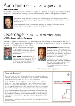 Åpen himmel -                                               25.-26. august 2010
m/ Kris Vallotton
Høstens åpen himmel konferanse blir allerede onsdag 25. - torsdag 26. august. Taler blir Kris Vallotton,
medpastor i Bethel Church, Redding. Han har også med seg et team fra menighetens bibelskole.


                    Vallotton har skrevet flere bøker, og bærer blant annet med seg et sterkt budskap om vår identitet i
                    Kristus - noe som også vil være menighetens fokus i høst. Dette blir to fantastiske kvelder som er vel
                    verdt å holde av.

                    Siden våre lokaler er utleid i forbindelse med oljemessa, blir møtene i Karismakirken, Adjunkt
                    Hauglandsgt. 52. Følg med på våre nettsider og IMI nytt for mer info.




Lederdager -                                       24.-25. september 2010
m/ Mike Breen og Dave Ferguson

Alle ledere i IMI Kirken er inviterte til å bli med på en unik nasjonal lederkonferanse som vi skal arran-
gere den 24.-25. september. Menighetsledere fra hele landet samles hos oss for å lære, bli utfordret og
inspirert, og knytte kontakter til andre ledere.
                 Tema for Lederdagene er Menigheter i                                 Dave Ferguson, leder for Community
                 bevegelse og setter fokus på hvordan våre                            Church ved Chicago og menighetsplanter-
                 menigheter kan nå stadig flere mennesker                             bevegelse som har vokst ut av denne menig-
                 rundt oss med evangeliet. Gjestetalerne                              heten, Exponential. Deltagerne vil få et
                 denne helgen er:                                                     eksemplar av hans nyeste bok "Exponential:
                                                                                      How You and Your Friends Can Start a
                 Mike Breen, en gammel venn av IMI                                    Missional Church Movement".
                 Kirken, forfatter og mentor for hundrevis av
                 menighetsledere over hele verden. Nå er                              Konferansen er arrangert av Agenda 1
                 den første av hans bøker tilgjengelig på                             menighetsnettverk som drives av IMI Kirken.
                 norsk: "Å bygge en disippelkultur".                                  Den begynner fredag formiddag kl 10 og
                                                                                      varer til lørdag ettermiddag kl 18.
                                                                                      Påmelding på www.imikirken.no under
                                                                                      "Påmelding".
                                                                    Mer informasjon på www.agenda1.no


  Sommerlektyre?
  Denne våren kan IMI Kirken i samarbeid med Hermon Forlag presentere boka
  "Å bygge en disippelkultur" av Mike Breen i norsk oversettelse. Breen har flere
  ganger besøkt oss i IMI, og vil være kjent for flere i menigheten.

  I boka setter Breen fokus på oppdraget Jesus ga oss: ikke å verve folk til en
  klubb, men å gjøre disipler. Hvordan gjør vi det? Hvordan skaper vi en kultur
  for det? I denne boka får vi både bibelsk materiale og helt konkrete verktøy
  til å selv leve som disipler, og til å gjøre andre til disipler. Med sin brede erfaring
  fra menighetsarbeid presenterer Breen redskaper som er utrprøvd i over 25 år.

  Vi tror at denne boka kan bli viktig for oss i menigheten framover, men også
  for de andre menighetene vi er knyttet sammen med gjennom Agenda1 nettver-
  ket. Utgivelsen er starten på et samarbeid med Hermon forlag hvor vi nettopp
  håper gjennom Agenda1 å kunne gjøre gode ressurser tilgjengelig for norske
  menigheter.

  Boka anbefales - og fås kjøpt i bokkiosken på IMI, eller i Bok og Medias butikk i
  Stavanger sentrum.
 