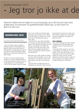 Godhetsfestivalen 2010:

- Jeg tror jo ikke at de
Alenemor Vibeke Hennum kjøpte et hus på tvangssalg, og en del ting viste seg å være
problematisk. Da mennesker fra godhetsfestivalen dukket opp, var det nesten for
godt til å være sant.


                                              Det er nok mange som trenger hjelp i          jeg at dette har jeg lyst til å være med
   HUSMALING 2010                             Stavanger, det er nesten som et lotteri       på! forteller au-pairen som nyter både
                                              at jeg får hjelp! sier Vibeke. Hun fortel-    været og muligheten til å gjøre noe
                                              ler at det er vanskelig å be folk om          godt for andre.
TEKST & FOTO: GEIR LOFTESNES NORD-VARHAUG
                                              hjelp i dag.
                                              - Familie kjenner seg nesten forpliktet       Jevn økning
                                              til å svare ja, og da lar jeg heller være å   Årets Godhetsfestival har 250 innmeld-
                                              spørre. Men plutselig så henger det folk      te oppdrag og 4.500 påmeldte dug-
- Min mor tipset meg om Godhets-
                                              på hver en vegg her, sier Vibeke og           nadstimer. Det er en jevn økning fra
festivalen gjennom Aftenbladets ved-
                                              henviser til en titalls mennesker i alle      fjoråret.
legg og mente at jeg måtte være en
                                              aldre som har invadert eiendommen             - Vi er ikke altfor opptatt av tall, men
god kandidat. Så jeg bestemte meg for
                                              hennes med godhets-t-skjorter og frivil-      av bevegelsen som springer ut i fra fes-
å sende en e-post og plutselig dukket
                                              lig arbeidskraft!                             tivalen. Vi har hørt flere historier om
både den ene etter den andre opp! for-
                                                                                            mennesker som blir inspirert til å gjøre
teller Vibeke.
                                              Blant dem som maler gjerdet til Vibeke,       godhet for andre, selv om de ikke
                                              er Jessica (19) fra Canada. Hun har reist     registrerer seg. Det er dette vi drømmer
For det er mye som trengs å fikses i
                                              hele veien fra Canada for å være med          om at skal skje i enda større omfang,
Vibekes hus. Under Godhetsfestivalen
                                              på festivalen. Nei, det er ikke akkurat       forteller Steve Bruns i IMI Kirken.
er det først og fremst maling av hus og
                                              slik...
inngangspartiet som står på planen.
                                              - Jeg fikk høre om dette gjennom et
- Det er helt fantastisk! Jeg blir så glad.
                                              nyhetsbrev om festivalen. Og da tenkte




       Jessica (til høyre) fra Canada
       og Kristine er med på
       Godhetsfestivalen!
 