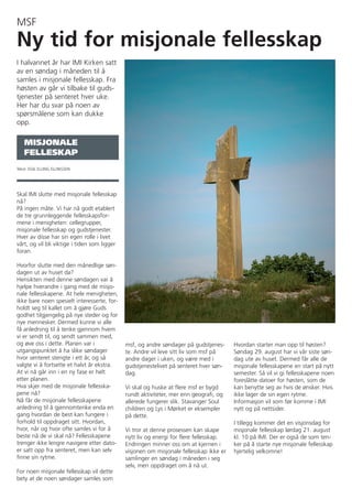 MSF
Ny tid for misjonale fellesskap
I halvannet år har IMI Kirken satt
av en søndag i måneden til å
samles i misjonale fellesskap. Fra
høsten av går vi tilbake til guds-
tjenester på senteret hver uke.
Her har du svar på noen av
spørsmålene som kan dukke
opp.

   MISJONALE
   FELLESKAP
Tekst: EGIL ELLING ELLINGSEN




Skal IMI slutte med misjonale fellesskap
nå?
På ingen måte. Vi har nå godt etablert
de tre grunnleggende fellesskapsfor-
mene i menigheten: cellegrupper,
misjonale fellesskap og gudstjenester.
Hver av disse har sin egen rolle i livet
vårt, og vil bli viktige i tiden som ligger
foran.

Hvorfor slutte med den månedlige søn-
dagen ut av huset da?
Hensikten med denne søndagen var å
hjelpe hverandre i gang med de misjo-
nale fellesskapene. At hele menigheten,
ikke bare noen spesielt interesserte, for-
holdt seg til kallet om å gjøre Guds
godhet tilgjengelig på nye steder og for
nye mennesker. Dermed kunne vi alle
få anledning til å tenke gjennom hvem
vi er sendt til, og sendt sammen med,
og øve oss i dette. Planen var i              msf, og andre søndager på gudstjenes-      Hvordan starter man opp til høsten?
utgangspunktet å ha slike søndager            te. Andre vil leve sitt liv som msf på     Søndag 29. august har vi vår siste søn-
hvor senteret stengte i ett år, og så         andre dager i uken, og være med i          dag ute av huset. Dermed får alle de
valgte vi å fortsette et halvt år ekstra.     gudstjenestelivet på senteret hver søn-    misjonale fellesskapene en start på nytt
At vi nå går inn i en ny fase er helt         dag.                                       semester. Så vil vi gi fellesskapene noen
etter planen.                                                                            foreslåtte datoer for høsten, som de
Hva skjer med de misjonale fellesska-         Vi skal og huske at flere msf er bygd      kan benytte seg av hvis de ønsker. Hvis
pene nå?                                      rundt aktiviteter, mer enn geografi, og    ikke lager de sin egen rytme.
Nå får de misjonale fellesskapene             allerede fungerer slik. Stavanger Soul     Informasjon vil som før komme i IMI
anledning til å gjennomtenke enda en          children og Lys i Mørket er eksempler      nytt og på nettsider.
gang hvordan de best kan fungere i            på dette.
forhold til oppdraget sitt. Hvordan,                                                     I tillegg kommer det en visjonsdag for
hvor, når og hvor ofte samles vi for å        Vi tror at denne prosessen kan skape       misjonale fellesskap lørdag 21. august
beste nå de vi skal nå? Fellesskapene         nytt liv og energi for flere fellesskap.   kl. 10 på IMI. Der er også de som ten-
trenger ikke lengre navigere etter dato-      Endringen minner oss om at kjernen i       ker på å starte nye misjonale fellesskap
er satt opp fra senteret, men kan selv        visjonen om misjonale fellesskap ikke er   hjertelig velkomne!
finne sin rytme.                              samlinger en søndag i måneden i seg
                                              selv, men oppdraget om å nå ut.
For noen misjonale fellesskap vil dette
bety at de noen søndager samles som
 