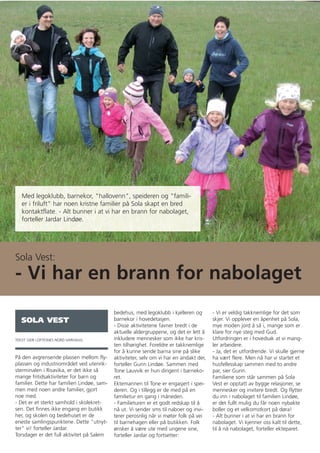 Med legoklubb, barnekor, "hallovenn", speideren og "famili-
   er i friluft" har noen kristne familier på Sola skapt en bred
   kontaktflate. - Alt bunner i at vi har en brann for nabolaget,
   forteller Jardar Lindøe.




Sola Vest:
- Vi har en brann for nabolaget
                                            bedehus, med legoklubb i kjelleren og        - Vi er veldig takknemlige for det som
   SOLA VEST                                barnekor i hovedetasjen.                     skjer. Vi opplever en åpenhet på Sola,
                                            - Disse aktivitetene favner bredt i de       mye moden jord å så i, mange som er
                                            aktuelle aldergruppene, og det er lett å     klare for nye steg med Gud.
TEKST: GEIR LOFTESNES NORD-VARHAUG          inkludere mennesker som ikke har kris-       Utfordringen er i hovedsak at vi mang-
                                            ten tilhørighet. Foreldre er takknemlige     ler arbeidere.
                                            for å kunne sende barna sine på slike        - Ja, det er utfordrende. Vi skulle gjerne
På den avgrensende plassen mellom fly-      aktiviteter, selv om vi har en andakt der,   ha vært flere. Men nå har vi startet et
plassen og industriområdet ved utenrik-     forteller Gunn Lindøe. Sammen med            husfellesskap sammen med to andre
sterminalen i Risavika, er det ikke så      Tone Lauvvik er hun dirigent i barneko-      par, sier Gunn.
mange fritidsaktiviteter for barn og        ret.                                         Familiene som står sammen på Sola
familier. Dette har familien Lindøe, sam-   Ektemannen til Tone er engasjert i spei-     Vest er opptatt av bygge relasjoner, se
men med noen andre familier, gjort          deren. Og i tillegg er de med på en          mennesker og invitere bredt. Og flytter
noe med.                                    familietur en gang i måneden.                du inn i nabolaget til familien Lindøe,
- Det er et sterkt samhold i skolekret-     - Familieturen er et godt redskap til å      er det fullt mulig du får noen nybakte
sen. Det finnes ikke engang en butikk       nå ut. Vi sender sms til naboer og invi-     boller og et velkomstkort på døra!
her, og skolen og bedehuset er de           terer perosnlig når vi møter folk på vei     - Alt bunner i at vi har en brann for
eneste samlingspunktene. Dette "utnyt-      til barnehagen eller på butikken. Folk       nabolaget. Vi kjenner oss kalt til dette,
ter" vi! forteller Jardar.                  ønsker å være ute med ungene sine,           til å nå nabolaget, forteller ekteparet.
Torsdager er det full aktivitet på Salem    forteller Jardar og fortsetter:
 