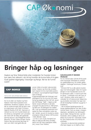 Bringer håp og løsninger
Haakon og Tone Totland lette etter muligheter for hvordan kirken                         GJELDSSLAVER ET ØKENDE
kan være mer relevant i vår tid og hvordan de kunne bidra til å gjøre                    PROBLEM
                                                                                         For en måned siden (29.04.2010) publi-
Guds godhet tilgjengelig i Stavanger og Norge. Nå har de funnet                          serte Stavanger Aftenblad en artikkel
svaret!                                                                                  om gjeldsrådgivning. Da uttalte gjelds-
                                                                                         rådgiver i Stavanger kommune, Carsten
                                                                                         Line:
                                            annen måte er bundet i økonomiske
                                                                                         "Omtrent 90 % av alle sakene knyttes
   CAP NORGE                                lenker. Haakon og Tone ble umiddel-
                                                                                         opp mot forbruksgjeld. Viljen til å spare
                                            bart inspirert til å ta med dette praktis-
                                                                                         penger er mer fraværende nå enn for
                                            ke diakoni- og evangeliseringsverktøyet
                                                                                         en generasjon siden. Vi skal ha alt med
                                            hjem til Norge.
TEKST & FOTO: GEIR LOFTESNES NORD-VARHAUG                                                en gang". I artikkelen kom det fram at
                                            Englandsoppholdet ble forlenget med
                                                                                         man i Sandnes måtte vente opptil 11
                                            ytterligere et år for å gi rom for hospi-
                                                                                         måneder for å få økonomisk rådgivning
For to år siden var Haakon og Tone          tering og opplæring hos CAP UK, og så
                                                                                         og at enkelte mennesker har opp mot
Totland i ferd med å avslutte et års        ble CAP Norge "født". I løpet av det
                                                                                         20-30 forskjellige kreditorer og gjerne 7
bibelskole i Bradford, England. Som en      første norske driftsåret er det blitt
                                                                                         kredittkort.
del av undervisningen ble de kjent med      arrangert fire økonomikurs i IMI Kirken,
                                                                                         - Alt fra lettere betalingsvansker til
en organisasjon som heter Christians        og flere enn 30 deltagere har fullført
                                                                                         tyngre gjeldsproblemer kan føre til øko-
Against Poverty (CAP UK). Gjennom et        det. I vår har ekteparet presentert kon-
                                                                                         nomisk stress i form av angst, irritasjon,
nettverk av mer enn hundre lokale sen-      septet for flere menigheter andre ste-
                                                                                         depresjon, søvnløshet, lav selvrespekt
tre drevet av menigheter som samarbei-      der i landet, og som et resultat av dette
                                                                                         og så videre. Mange får brev- og tele-
der med CAP UK tilbys det gjeldsråd-        arrangeres trolig de første CAP-kursene
                                                                                         fonskrekk. Det er tydelig at det er et
givning og kurs i grunnleggende privat-     i Oslo allerede i høst.
                                                                                         behov for kurset her i Stavanger, fortel-
økonomi. På den måten bringer menig-        - Jo mer vi som Guds menighet kan
                                                                                         ler Tone Totland etter å ha henvist til
hetene håp og konkrete løsninger til        tilby av hjelp på alle livets områder,
                                                                                         artikkelen.
dem som sliter med gjeld eller på           desto mer blir Hans kjærlighet reflek-
                                                                                         - Dessuten er økonomiske problemer
                                            tert, mener Tone Totland.
                                                                                         ofte bare toppen av et isfjell av flere
 