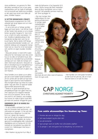 store problemer i en persons liv. Men        møte de behovene vi har kapasitet til å
det betyr samtidig at hvis vi kan være       møte. Derfor trengs det flere medarbei-
medvandrere som gir hjelp til selvhjelp      dere og flere menigheter som er med
til å ta kontroll over dette ene området,    og drar CAP-arbeidet sammen med oss,
er det også mye annet som faller på          sier Tone og legger til:
plass, forteller Haakon.
                                             - Og man trenger ikke
                                             nødvendigvis ha mye
VI SETTER MENNESKER I FRIHET!
                                             peiling på økonomi.
Totland-parets engasjement for CAP-
                                             Vi trenger også
arbeidet går langt dypere enn en inter-
                                             medarbeidere
esse for penger.
                                             som vil hjelpe
- Vi vet at de som er fattige og lider,
                                             til på det
ligger på Guds hjerte. I Jes 58 sier Gud
                                             mellom-
at den fasten Han ønsker, er at vi bryter
                                             menneskelige
lenker og setter fangene fri. Som krist-
                                             plan til
ne er vi kalt til å sette mennesker i fri-
                                             oppmuntring
het, fortelle et gledesbudskap til de
                                             og som
trengende og lege dem som har et
                                             medvandrere
knust hjerte. Det er dette CAP Norge
                                             utenfor selve
og medvandrerarbeidet handler om - et
                                             kurset.
praktisk redskap som engasjerte menig-
                                             Mennesker
heter kan ta i bruk for å nå mennesker
                                             som liker
rett utenfor sin egen stuedør, forteller
                                             kontorarbeid
Tone.
                                             er også
- Dessuten ønsker vi med CAP å være
                                             hjertelig
relevante for mennesker som ikke ennå
                                             velkomne!
har en tro eller et forhold til Gud. Det
er flott at en menighet kan gi konkrete      Totland-
verktøy som kan møte de mange som            paret
sliter med stram økonomi. Dessuten er        forteller at
det et vitnesbyrd og en evangelisering i     CAP-kurset
praktisk handling; vi gjør det fordi vi      kan være
selv har møtt en Gud som er glad i oss,      nyttig for
sier Haakon.                                 alle
                                             mennesker,
Tone forteller at en datter av en delta-     ikke bare de som sliter med å få økono-        - Det handler om å bli gode forvaltere
ger på kurset hadde fortalt foreldrene       mien til å gå rundt.                           av det Gud har gitt oss, slik at vi kan
at hun syntes det var blitt så mye kose-                                                    leve de livene vi er kalt til å leve.
ligere å være hjemme fordi foreldrene
ikke kranglet lengre og virket til å være
glade i seg selv etter at også de hadde
gjennomført økonomikurset.
- Dette er et godt eksempel på hva
pengebekymringer kan gjøre med oss,
men også på at et negativt mønster
kan snus til et positivt. Det er så lite
som skal til, sier Haakon, som endelig
har funnet sin måte å tjene Guds Rike
på med sine praktisk anliggende gaver.
DRØMMER OM Å SE NORGE BLI
FORVANDLET
- Vi vet at dette verktøyet har kraft i
seg til å forandre hele samfunnet - ett
menneske om gangen. Vi har sett det i            Fem enkle økonomitips fra Haakon og Tone:
England og vi begynner å se det her.
For vi er i gang! sier Haakon.                   1. Prioriter det som er viktigst for deg
Han ser for seg at mange kirkefremme-
                                                 2. Sett opp budsjett (og lev etter det)
de vil oppleve den hjelpen de mottar
gjennom kursdeltagelse eller individuell         3. Lev på kontanter
oppfølging som et startpunkt til å bli           4. Spar penger (som en buffer mot uforutsette utgifter)
ivaretatt av menigheten og videre bli
invitert inn i fellesskapet med Jesus i          5. Gi penger (- selv små gaver kan ha betydning i en annens liv)
menigheten.
- Men Haakon og jeg kan kun tilby å
 