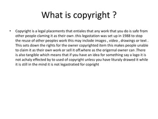 What is copyright ?
• Copyright is a legal placements that entiales that any work that you do is safe from
other people claming it as their own .this legastation was set up in 1988 to stop
the reuse of other peoples work this may inclode images , video , drawings or text .
This sets down the rights for the owner copyrighted item this makes people unable
to claim it as their own work or sell it off.where as the origernal owner can .There
is also tangible which means that if you have an idea for something say a logo it is
not achaly effected by to used of copyright unless you have lituraly drawed it while
it is still in the mind it is not legastratied for copright
 