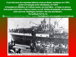 A primeira leva de imigrantes italianos vinda ao Brasil, aconteceu em 1874, porém a imigração só foi oficializada, em 1875. A travessia do Atlântico, em velhos navios, era dramática,  um jogo no escuro:  tudo podia correr bem, mais ou menos, ou mal. Mortes de pessoas, na travessia,  eram comuns. Naufrágios, também, não raro aconteciam.  De qualquer forma, os  “ Quaranta sei giorni di macchina e vapore ” constituíam uma angústia e um medo só. 