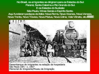 No Brasil, os emigrantes se dirigiram para os Estados do Sul: Paraná, Santa Catarina e Rio Grande do Sul. E os Estados do Sudeste:  São Paulo, Minas Gerais e Espírito Santo.  Aqui fundaram pedaços da Itália: Nova Roma, Nova Vicenza, Nova Veneza,  Nova Trento, Novo Treviso, Nova Pádua, Nova Údine, Vale Vêneto, etc.           