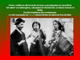 Porém, a Itália só ultimamente começou a se interessar por seus filhos "all`estero" (no estrangeiro), calculados em 20.000.000, a maioria vivendo no Brasil. O s ítalo-brasileiros são considerados  a maior população de  oriundi  (descendentes de italianos) fora da Itália. 