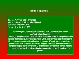 Filme sugerido: Título:  A Árvore dos Tamancos  Título Original:  L'Albero degli Zoccoli  Direção:  Ermanno Olmi Ano de Produção:  1978 Vencedor por unanimidade da Palma de Ouro de Melhor Filme  no Festival de Cannes. Conheça a vida e as dificuldades de uma comunidade de camponeses da região de Bérgamo, no norte da Itália. Uma das famílias decide colocar o filho na escola em vez de utilizá-lo na lavoura. É o início de uma série de problemas, pois a escola fica muito longe e eles mal têm condições de comprar roupas para o menino. É dificil não se emocionar com a história dessa gente humilde e trabalhadora, contada com muito realismo e poesia. 
