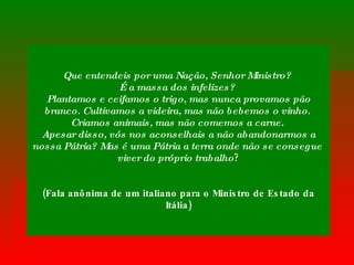 Que entendeis por uma Nação, Senhor Ministro?  É a massa dos infelizes?  Plantamos e ceifamos o trigo, mas nunca provamos pão branco. Cultivamos a videira, mas não bebemos o vinho.  Criamos animais, mas não comemos a carne.  Apesar disso, vós nos aconselhais a não abandonarmos a nossa Pátria? Mas é uma Pátria a terra onde não se consegue  viver do próprio trabalho ? (Fala anônima de um italiano para o Ministro de Estado da Itália) 