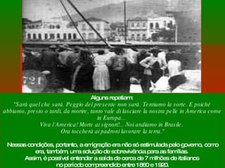 Alguns repetiam:  "Sarà quel che sarà. Peggio del presente non sarà. Tentiamo la sorte. E poiché abbiamo, presto o tardi, da morire, tanto vale di lasciare la nostra pelle in America come in Europa...  Viva l`America! Morte ai signori!... Noi andiamo in Brasile.  Ora toccherà ai padroni lavorare la terra.“ Nessas condições, portanto, a emigração era não só estimulada pelo governo, como era, também, uma solução de sobrevivência para as famílias.  Assim, é possível entender a saída de cerca de 7 milhões de italianos  no período compreendido entre 1860 e 1920. 