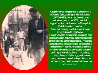 Os primeiros imigrantes a deixarem a Itália na época da "grande imigração" (1870-1920), foram sobretudo os vênetos, cerca de 30% do total,  seguidos dos habitantes de Campânia, Calábria e Lombardia.  Esse primeiro grupo foi sucedido por imigrantes da região sul. Se os vênetos eram mais loiros do que a maioria dos italianos, eram pequenos proprietários, arrendatários ou meeiros, para quem a possibilidade do acesso à terra era um estímulo decisivo para o empreendimento da arriscada viagem;  os imigrantes do sul eram morenos,  mais pobres e rústicos, geralmente camponeses que não dispunham de nenhuma economia e eram chamados de  braccianti. 