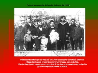 Interessante notar que se trata de um único passaporte para toda a família.  Muitas famílias de imigrantes eram numerosas, com a da foto.  Mas também havia casais com um ou dois filhos, homens casados sem a família  (que viria depois) e jovens solteiros.  Foto de passaporte de família italiana, de 1923 . 