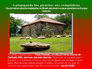 A propaganda dos pioneiros aos compatriotas Os primeiros colonos instalados no Brasil escreviam a seus parentes na Europa dizendo: “ Venham o quanto antes”.  Paulo Rossato, um dos primeiros colonos de Garibaldi (RS), escreveu aos pais dizendo:  “Tratem de vir o quanto antes possível. (...) A posição é boa, os ares são melhores que na Itália, é boa a água. Haveria uma colônia próximo à minha. Se pensa em vir, trate de escrever-me quanto antes, que lhe reservo a terra.”  (op.cit.19-20) Casa de imigrante italiano preservada no Rio Gde. Do Sul 