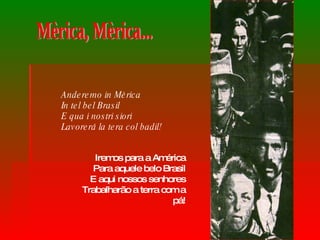 Anderemo in Mèrica  In tel bel Brasil  E qua i nostri siori  Lavorerá la tera col badil!   Iremos para a América Para aquele belo Brasil E aqui nossos senhores Trabalharão a terra com a pá! Mèrica, Mèrica... 