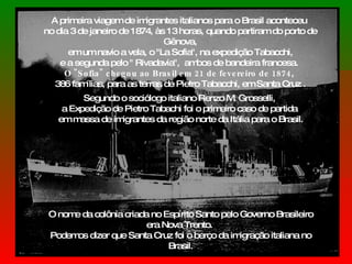 A primeira viagem de imigrantes italianos para o Brasil aconteceu  no dia 3 de janeiro de 1874, às 13 horas, quando partiram do porto de Gênova, em um navio a vela, o "La Sofia", na expedição Tabacchi,  e a segunda pelo " Rivadavia",  ambos de bandeira francesa.  O "Sofia" chegou ao Brasil em 21 de fevereiro de 1874 ,  386 famílias, para as terras de Pietro Tabacchi, em Santa Cruz . Segundo o sociólogo italiano Renzo M. Grosselli,  a Expedição de Pietro Tabachi foi o primeiro caso de partida  em massa de imigrantes da região norte da Itália para o Brasil. O nome da colônia criada no Espírito Santo pelo Governo Brasileiro era Nova Trento.  Podemos dizer que Santa Cruz foi o berço da imigração italiana no Brasil. 