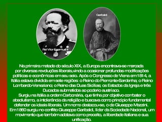 Na primeira metade do século XIX, a Europa encontrava-se marcada  por diversas revoluções liberais,vindo a ocasionar profundas modificações políticas e econômicas em seu seio. Após o Congresso de Viena em 1814, a Itália estava dividida em sete regiões: o Reino do Piemonte-Sardenha; o Reino Lombardo-Veneziano; o Reino das Duas Sicílias; os Estados da Igreja e três Ducados submetidos ao poderio austríaco.  Surgiu na Itália a ordem Carbonária, que tinha por objetivo combater o absolutismo, a intolerância da religião e buscava como princípio fundamental defender os ideais liberais. Um nome destacou-se, o de Giuseppe Mazzini.  Em 1860 surgiu no conflito Giuseppe Garibaldi, líder da Sociedade Nacional, um movimento que também adotava como preceito, a liberdade italiana e sua unificação. Rei Vítor Emannuel II Garibaldi 
