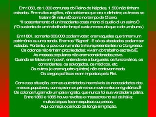 Em 1850, de 1.800 comunas do Reino de Nápoles, 1.500 não tinham estradas. Em muitas regiões, não sabiam o que era o dinheiro; as trocas se faziam “in natura”, como no tempo de Cícero.  "Il sostentamento di un bracciante costa meno di quello di un asino.” (" O sustento de um trabalhador braçal custa menos do que o de um burro.) Em 1861, somente 600.000 podiam votar: eram aqueles que tinham um patrimônio ou uma renda. Eram os "Signori". E só os abastados podiam ser votados. Portanto, o povo comum não tinha representantes no Congresso.  Os colonos não tinham propriedades; viviam do trabalho escravo.   As massas populares não eram consideradas povo.  Quando se falava em "povo", entendia-se a burguesia: os funcionários, os comerciantes, os advogados, os médicos, etc.  Os outros (e eram quatro quintos) não contavam nada.  Os cargos políticos eram impostos pelo Rei. Com essa situação, com as autoridades insensíveis às necessidades das massas populares, começaram os primeiros movimentos emigratórios.   Os colonos fugiam de um país ingrato, que nunca foi sua verdadeira pátria. Entre 1860 e 1865 houve revoltas e massacres no sul da Itália;  muitos bispos foram expulsos ou presos.  Aqui começa o período da longa emigração. 