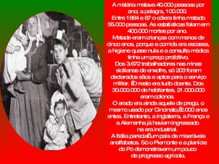 A malária matava 40.000 pessoas por ano; a pelagra, 100.000.  Entre 1884 e 87 o cólera tinha matado 55.000 pessoas. As estatísticas falam em 400.000 mortes por ano.  Metade eram crianças com menos de cinco anos, porque a comida era escassa,  a higiene quase nula e a consulta médica tinha um preço proibitivo. Dos 3.672 trabalhadores nas minas sicilianas de enxofre, só 203 foram declarados sãos e aptos para o serviço militar.  O resto era tudo doente. Dos 30.000.000 de habitantes, 21.000.000 eram colonos.  O arado era ainda aquele de prego, o mesmo usado por Cincinato, 2.000 anos antes. Entretanto, a Inglaterra, a França e a Alemanha já haviam ingressado  na era industrial.  A Itália parecia  um país de miseráveis analfabetos. Só o Piemonte e a planície do Pó demonstravam um pouco  de progresso agrícola. 