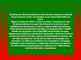 Centenas de milhares de italianos viviam ainda em grutas ou cabanas de pau-a-pique e barro, sem janelas, ou em escavações feitas na rocha.  Segundo dados de 1879, aí viviam na média 10 pessoas por vão. As terras pertenciam a quem não tinha amor ao campo; quem trabalhava os campos era um servo, o descendente dos escravos.  Havia grandes propriedades burguesas, conseguidas pelos "notabili" através da usurpação e da aquisição de terras tiradas da Igreja.  Nessas propriedades os colonos eram explorados; não tinham nenhum vínculo com a terra. Por isso, havia uma vontade terrível de terra, não somente de possuí-la, mas de sair do nada, de conquistar uma dignidade. Foi assim que acolheram com entusiasmo a Giuseppe Garibaldi, porque esperavam a distribuição das terras e se atiraram com fúria sobre as propriedades dos "galantuomini", latifundiários,  mas foram barrados e espancados. 