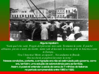 Alguns repetiam:  "Sarà quel che sarà. Peggio del presente non sarà. Tentiamo la sorte. E poiché abbiamo, presto o tardi, da morire, tanto vale di lasciare la nostra pelle in America come in Europa...  Viva l`America! Morte ai signori!... Noi andiamo in Brasile.  Ora toccherà ai padroni lavorare la terra.“ Nessas condições, portanto, a emigração era não só estimulada pelo governo, como era, também, uma solução de sobrevivência para as famílias.  Assim, é possível entender a saída de cerca de 7 milhões de italianos  no período compreendido entre 1860 e 1920. 