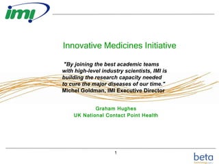 Innovative Medicines Initiative Graham Hughes UK National Contact Point Health &quot;By joining the best academic teams with high-level industry scientists, IMI is building the research capacity needed to cure the major diseases of our time.&quot;  Michel Goldman, IMI Executive Director  