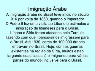 Imigração Árabe
A imigração árabe no Brasil teve início no século
XIX por volta de 1860, quando o imperador
D.Pedro II fez uma visita ao Líbano e estimulou a
imigração de libaneses para o Brasil.
Líbano e Síria foram atacados pela Turquia,
fazendo com que líbanos-sírios imigrassem para
o Brasil. Até 1930, cerca de 100.000 árabes
entravam no Brasil. Hoje, com as guerras
existentes na região da Síria, muitos estão
largando suas casas lá e imigrando para várias
partes do mundo, inclusive para o Brasil.
 