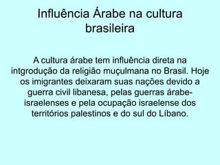 Influência Árabe na cultura
brasileira
A cultura árabe tem influência direta na
intgrodução da religião muçulmana no Brasil. Hoje
os imigrantes deixaram suas nações devido a
guerra civil libanesa, pelas guerras árabe-
israelenses e pela ocupação israelense dos
territórios palestinos e do sul do Líbano.
 