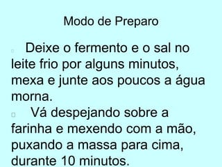 Modo de Preparo
Deixe o fermento e o sal no
leite frio por alguns minutos,
mexa e junte aos poucos a água
morna.
Vá despejando sobre a
farinha e mexendo com a mão,
puxando a massa para cima,
durante 10 minutos.
 
