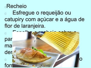 Recheio
Esfregue o requeijão ou
catupiry com açúcar e a água de
flor de laranjeira.
Espalhe o recheio sobre a
panqueca, dobrando-a e
mantendo a parte clara para
dentro.
Aperte as beiradas e leve ao
forno brando para assar.
 